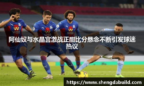 阿仙奴与水晶宫激战正酣比分悬念不断引发球迷热议